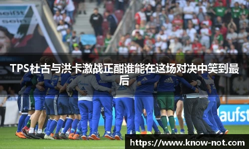 TPS杜古与洪卡激战正酣谁能在这场对决中笑到最后